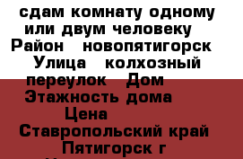 сдам комнату одному или двум человеку  › Район ­ новопятигорск › Улица ­ колхозный переулок › Дом ­ 91 › Этажность дома ­ 1 › Цена ­ 4 500 - Ставропольский край, Пятигорск г. Недвижимость » Квартиры аренда   . Ставропольский край,Пятигорск г.